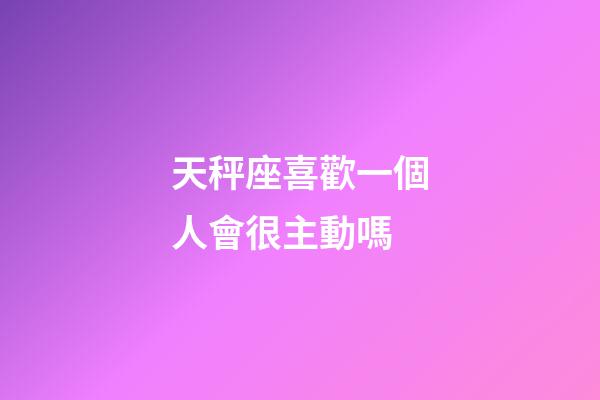 天秤座喜歡一個人會很主動嗎-第1張-星座運勢-玄機派