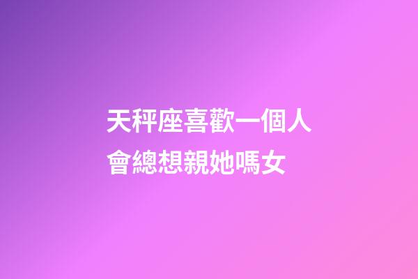天秤座喜歡一個人會總想親她嗎女-第1張-星座運勢-玄機派