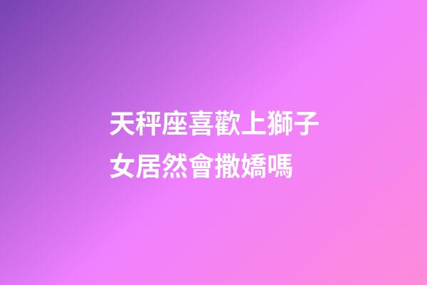 天秤座喜歡上獅子女居然會撒嬌嗎-第1張-星座運勢-玄機派