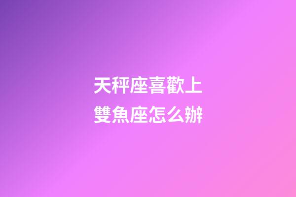 天秤座喜歡上雙魚座怎么辦-第1張-星座運勢-玄機派
