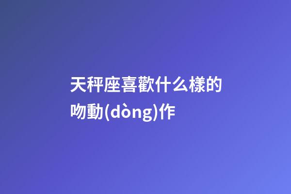 天秤座喜歡什么樣的吻動(dòng)作-第1張-星座運(yùn)勢(shì)-玄機(jī)派