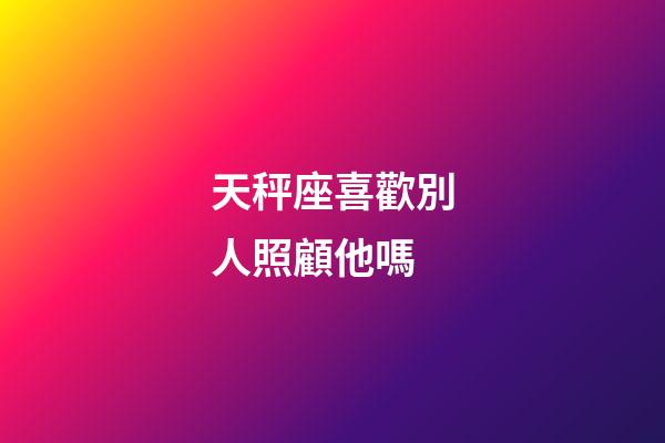天秤座喜歡別人照顧他嗎-第1張-星座運勢-玄機派