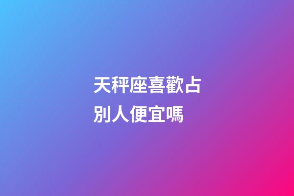 天秤座喜歡占別人便宜嗎-第1張-星座運勢-玄機派
