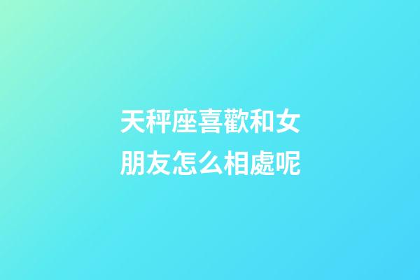 天秤座喜歡和女朋友怎么相處呢-第1張-星座運勢-玄機派