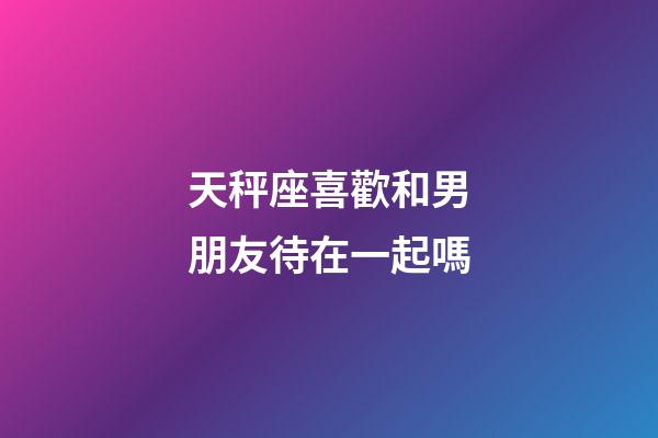 天秤座喜歡和男朋友待在一起嗎-第1張-星座運(yùn)勢-玄機(jī)派