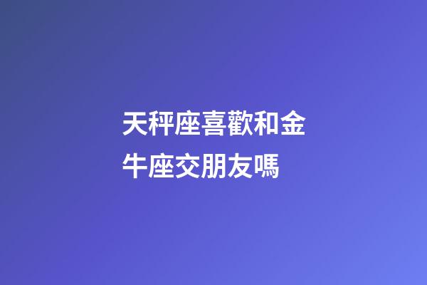 天秤座喜歡和金牛座交朋友嗎-第1張-星座運勢-玄機(jī)派
