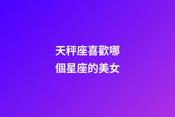 天秤座喜歡哪個星座的美女-第1張-星座運勢-玄機派