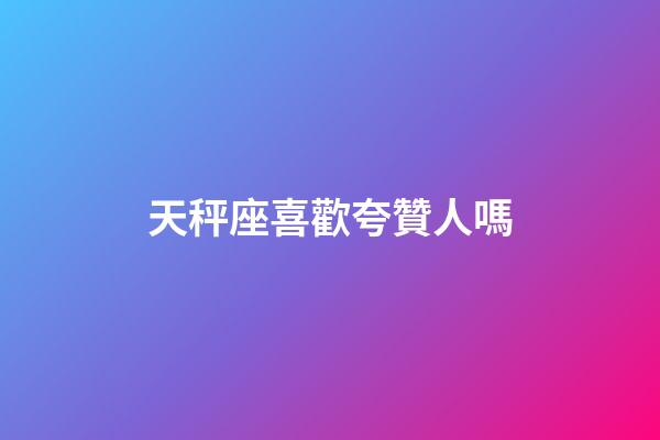 天秤座喜歡夸贊人嗎-第1張-星座運勢-玄機派