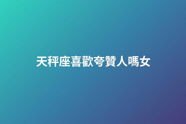 天秤座喜歡夸贊人嗎女-第1張-星座運勢-玄機派