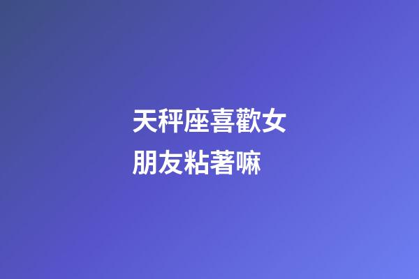 天秤座喜歡女朋友粘著嘛-第1張-星座運勢-玄機派