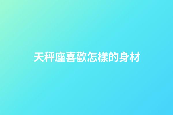 天秤座喜歡怎樣的身材-第1張-星座運(yùn)勢-玄機(jī)派