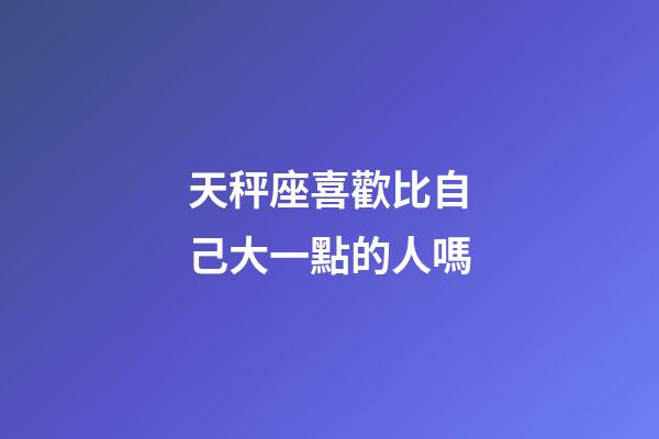 天秤座喜歡比自己大一點的人嗎-第1張-星座運勢-玄機派