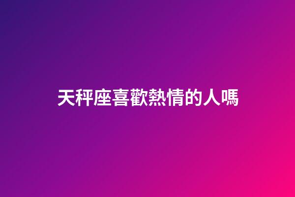 天秤座喜歡熱情的人嗎-第1張-星座運勢-玄機派