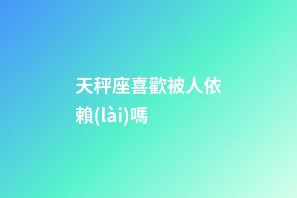 天秤座喜歡被人依賴(lài)嗎-第1張-星座運(yùn)勢(shì)-玄機(jī)派