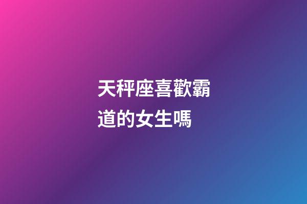 天秤座喜歡霸道的女生嗎-第1張-星座運勢-玄機派