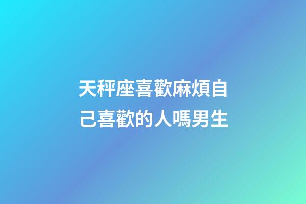 天秤座喜歡麻煩自己喜歡的人嗎男生-第1張-星座運勢-玄機派