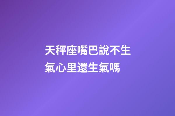 天秤座嘴巴說不生氣心里還生氣嗎-第1張-星座運勢-玄機派