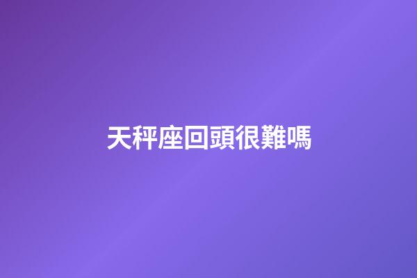天秤座回頭很難嗎-第1張-星座運勢-玄機派