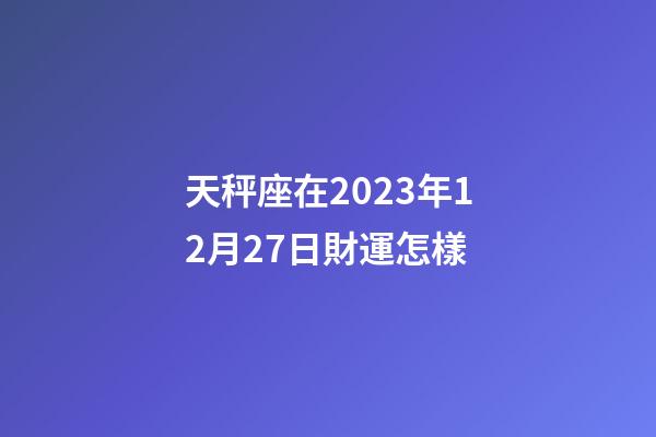 天秤座在2023年12月27日財運怎樣-第1張-星座運勢-玄機派
