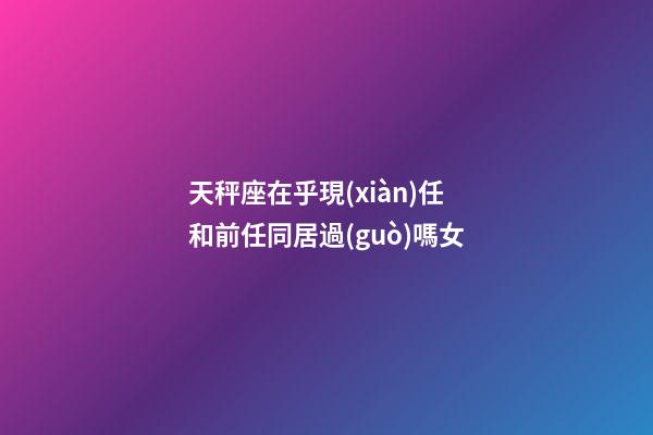天秤座在乎現(xiàn)任和前任同居過(guò)嗎女-第1張-星座運(yùn)勢(shì)-玄機(jī)派