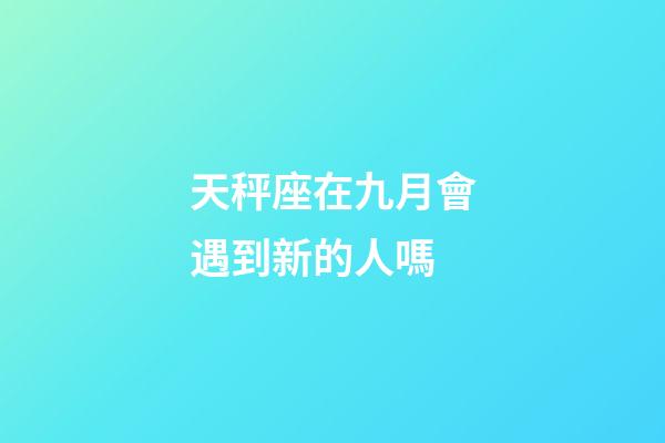 天秤座在九月會遇到新的人嗎-第1張-星座運勢-玄機派