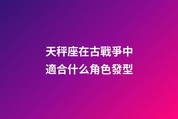 天秤座在古戰爭中適合什么角色發型-第1張-星座運勢-玄機派