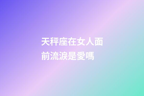 天秤座在女人面前流淚是愛嗎-第1張-星座運勢-玄機派