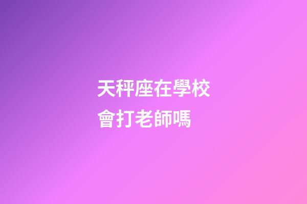 天秤座在學校會打老師嗎-第1張-星座運勢-玄機派