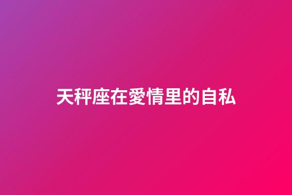 天秤座在愛情里的自私-第1張-星座運勢-玄機派
