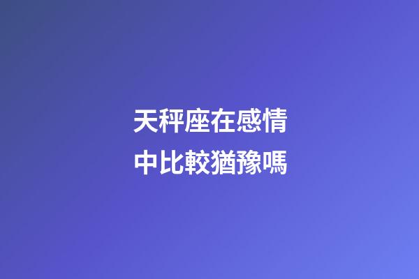 天秤座在感情中比較猶豫嗎-第1張-星座運(yùn)勢(shì)-玄機(jī)派