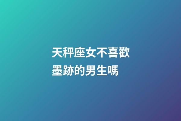 天秤座女不喜歡墨跡的男生嗎-第1張-星座運勢-玄機派