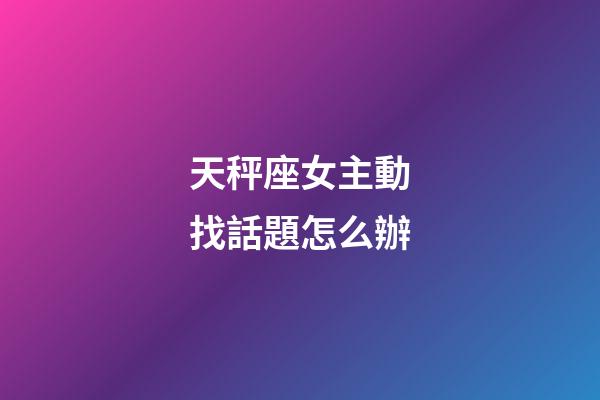 天秤座女主動找話題怎么辦-第1張-星座運勢-玄機派