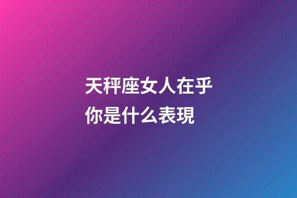 天秤座女人在乎你是什么表現-第1張-星座運勢-玄機派