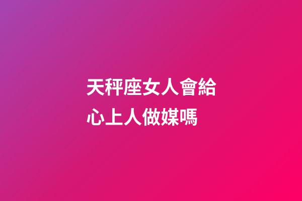 天秤座女人會給心上人做媒嗎