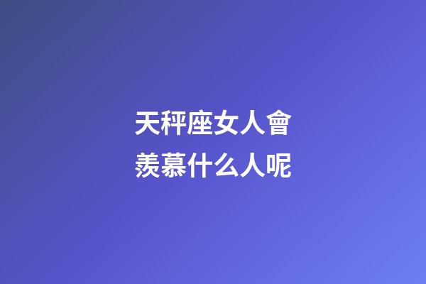 天秤座女人會羨慕什么人呢-第1張-星座運勢-玄機派