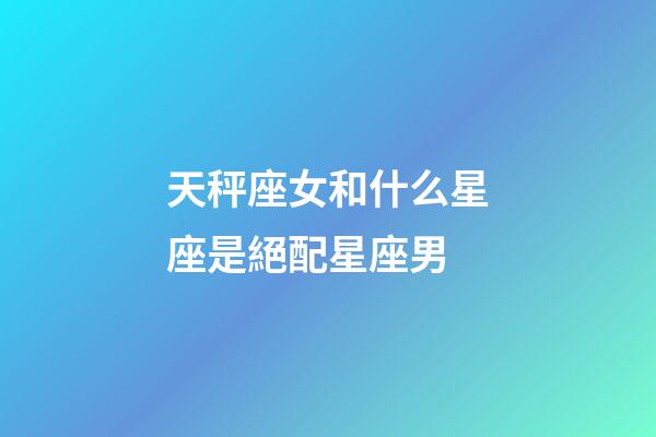 天秤座女和什么星座是絕配星座男-第1張-星座運勢-玄機派