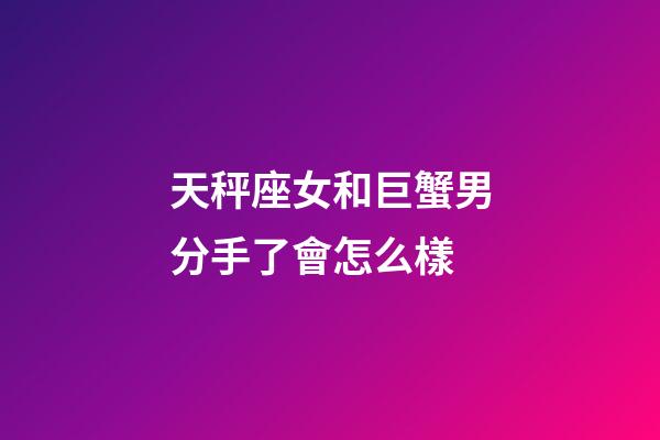 天秤座女和巨蟹男分手了會怎么樣-第1張-星座運勢-玄機派