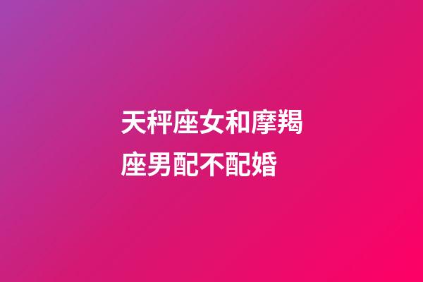 天秤座女和摩羯座男配不配婚-第1張-星座運勢-玄機派