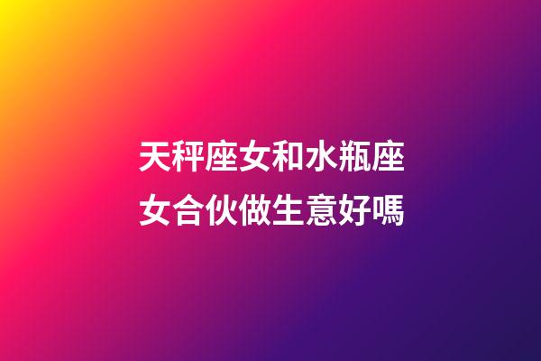 天秤座女和水瓶座女合伙做生意好嗎-第1張-星座運勢-玄機派