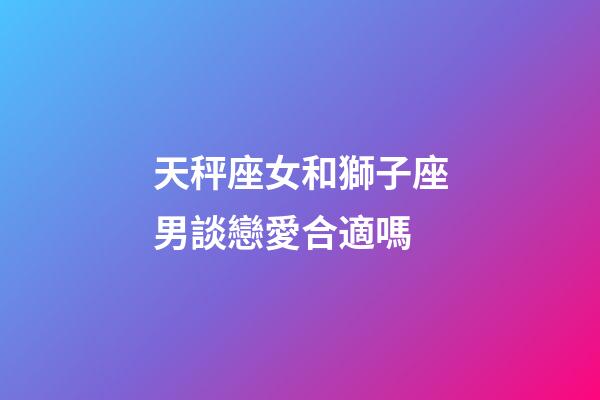 天秤座女和獅子座男談戀愛合適嗎-第1張-星座運勢-玄機派