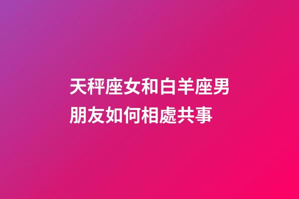 天秤座女和白羊座男朋友如何相處共事-第1張-星座運勢-玄機派