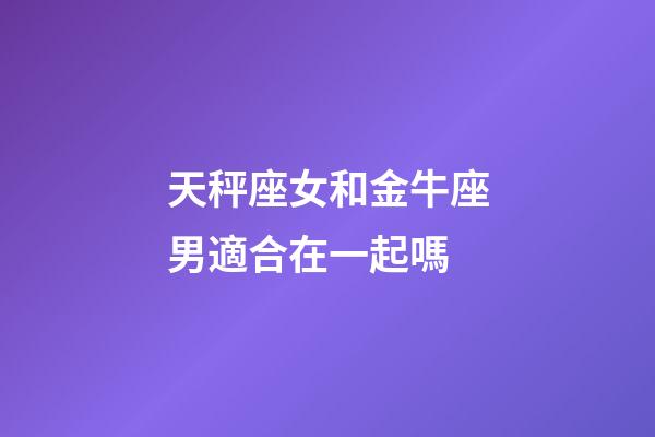 天秤座女和金牛座男適合在一起嗎-第1張-星座運勢-玄機派