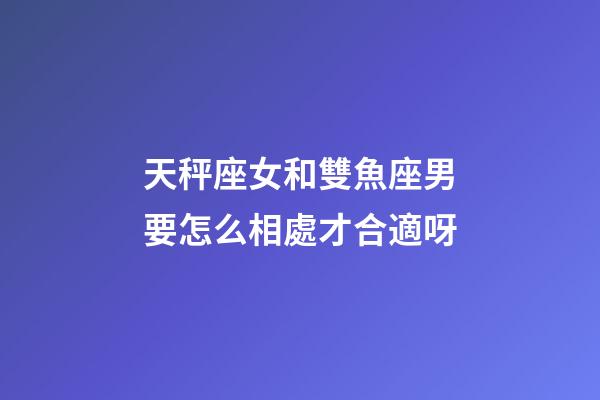 天秤座女和雙魚座男要怎么相處才合適呀-第1張-星座運勢-玄機派