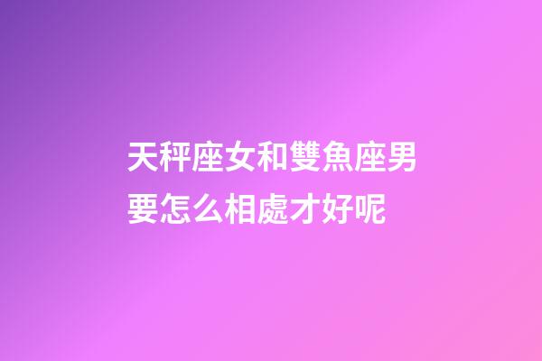 天秤座女和雙魚座男要怎么相處才好呢