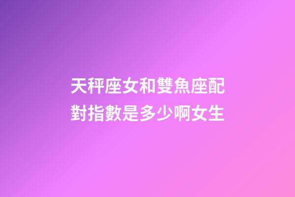 天秤座女和雙魚座配對指數是多少啊女生-第1張-星座運勢-玄機派