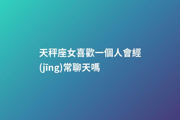 天秤座女喜歡一個人會經(jīng)常聊天嗎-第1張-星座運勢-玄機派