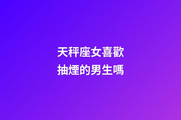 天秤座女喜歡抽煙的男生嗎-第1張-星座運勢-玄機派