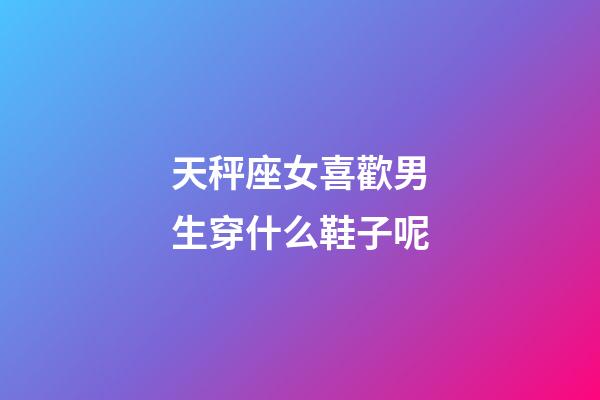 天秤座女喜歡男生穿什么鞋子呢-第1張-星座運勢-玄機派
