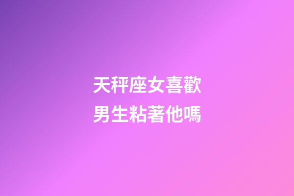 天秤座女喜歡男生粘著他嗎-第1張-星座運(yùn)勢(shì)-玄機(jī)派