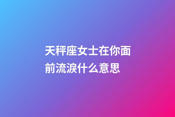天秤座女士在你面前流淚什么意思-第1張-星座運勢-玄機派